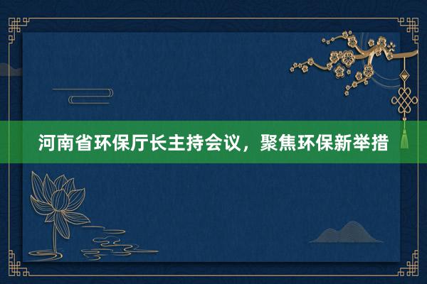 河南省环保厅长主持会议，聚焦环保新举措