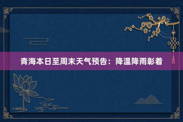 青海本日至周末天气预告：降温降雨彰着