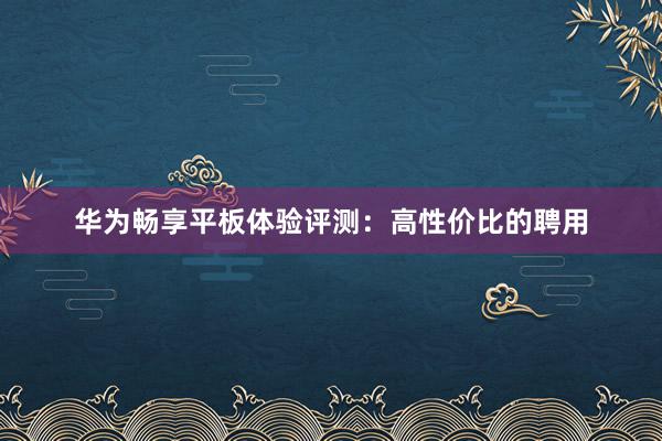 华为畅享平板体验评测：高性价比的聘用